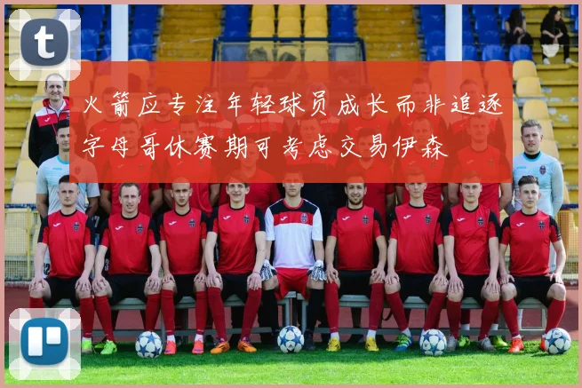 火箭应专注年轻球员成长而非追逐字母哥休赛期可考虑交易伊森