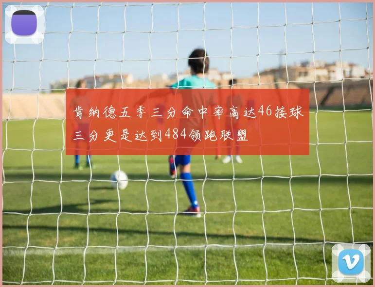 肯纳德五季三分命中率高达46接球三分更是达到484领跑联盟