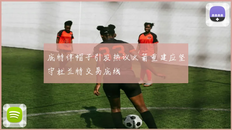 底特律帽子引发热议火箭重建应坚守杜兰特交易底线
