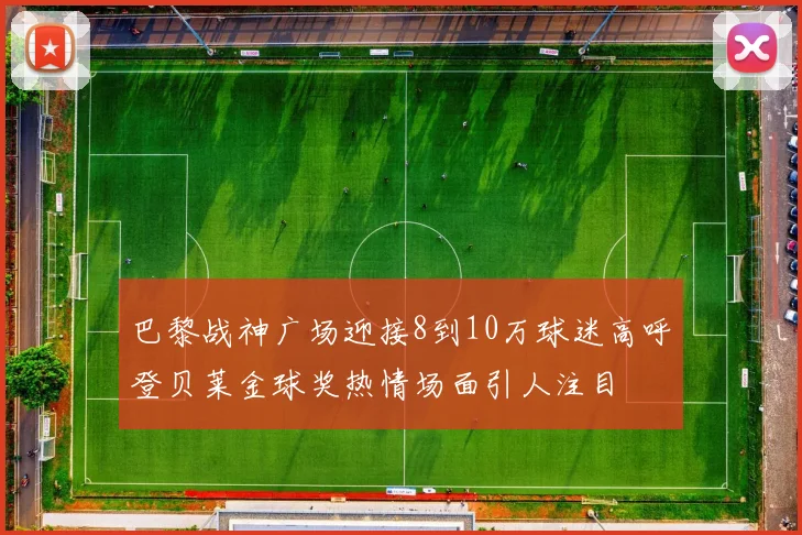 巴黎战神广场迎接8到10万球迷高呼登贝莱金球奖热情场面引人注目