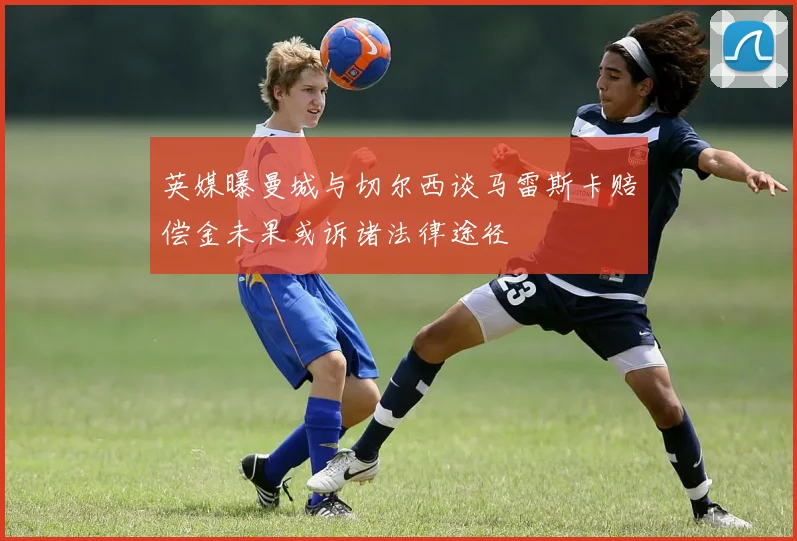 英媒曝曼城与切尔西谈马雷斯卡赔偿金未果或诉诸法律途径
