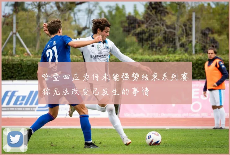 哈登回应为何未能强势结束系列赛称无法改变已发生的事情