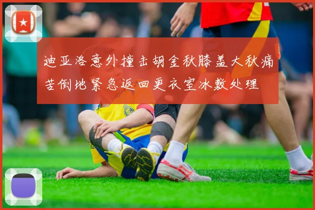 迪亚洛意外撞击胡金秋膝盖大秋痛苦倒地紧急返回更衣室冰敷处理