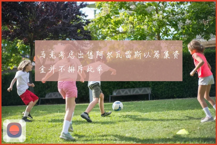 马竞考虑出售阿尔瓦雷斯以筹集资金并不排斥此举