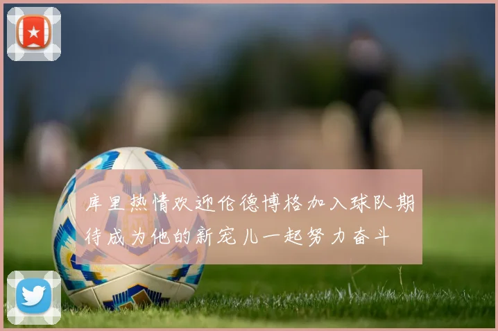 库里热情欢迎伦德博格加入球队期待成为他的新宠儿一起努力奋斗