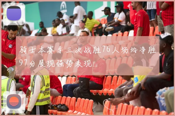 骑士本赛季三次战胜76人场均净胜97分展现强势表现