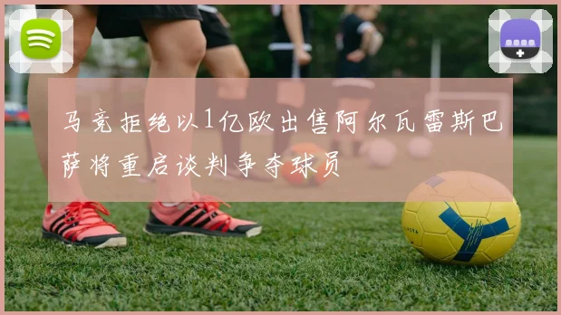 马竞拒绝以1亿欧出售阿尔瓦雷斯巴萨将重启谈判争夺球员