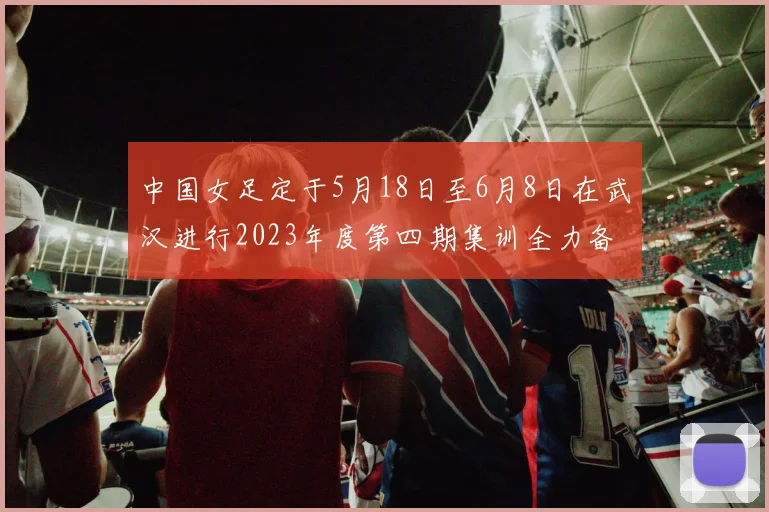 中国女足定于5月18日至6月8日在武汉进行2023年度第四期集训全力备战国际赛事