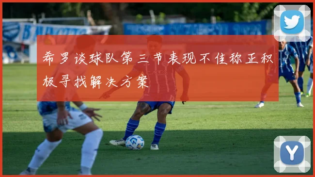 希罗谈球队第三节表现不佳称正积极寻找解决方案