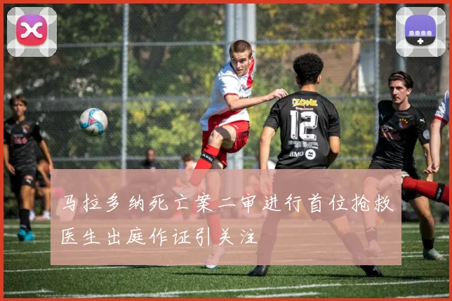 马拉多纳死亡案二审进行首位抢救医生出庭作证引关注
