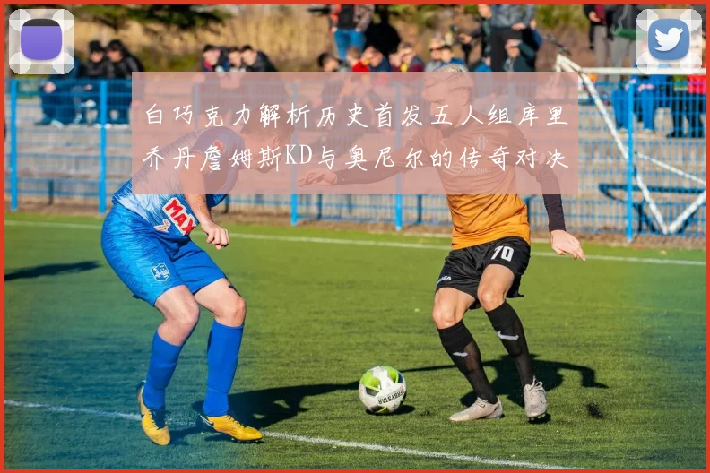 白巧克力解析历史首发五人组库里乔丹詹姆斯KD与奥尼尔的传奇对决与影响