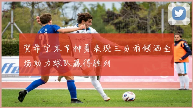 贺希宁末节神勇表现三分雨倾洒全场助力球队赢得胜利