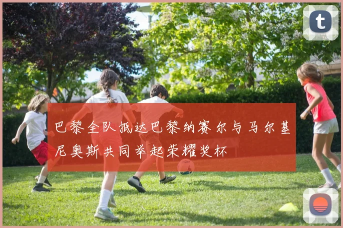 巴黎全队抵达巴黎纳赛尔与马尔基尼奥斯共同举起荣耀奖杯
