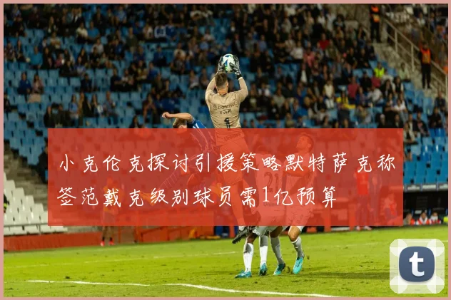 小克伦克探讨引援策略默特萨克称签范戴克级别球员需1亿预算